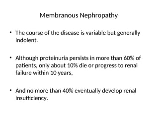 • The course of the disease is variable but generally
indolent.
• Although proteinuria persists in more than 60% of
patients, only about 10% die or progress to renal
failure within 10 years,
• And no more than 40% eventually develop renal
insufficiency.
Membranous Nephropathy
 