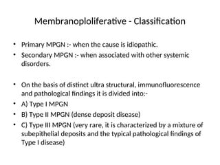 Membranoploliferative - Classification
• Primary MPGN :- when the cause is idiopathic.
• Secondary MPGN :- when associated with other systemic
disorders.
• On the basis of distinct ultra structural, immunofluorescence
and pathological findings it is divided into:-
• A) Type I MPGN
• B) Type II MPGN (dense deposit disease)
• C) Type III MPGN (very rare, it is characterized by a mixture of
subepithelial deposits and the typical pathological findings of
Type I disease)
 