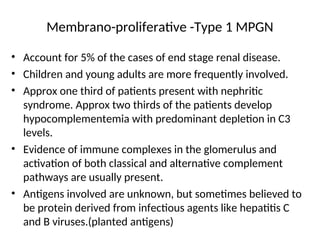 Membrano-proliferative -Type 1 MPGN
• Account for 5% of the cases of end stage renal disease.
• Children and young adults are more frequently involved.
• Approx one third of patients present with nephritic
syndrome. Approx two thirds of the patients develop
hypocomplementemia with predominant depletion in C3
levels.
• Evidence of immune complexes in the glomerulus and
activation of both classical and alternative complement
pathways are usually present.
• Antigens involved are unknown, but sometimes believed to
be protein derived from infectious agents like hepatitis C
and B viruses.(planted antigens)
 