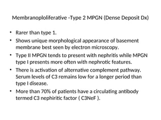 Membranoploliferative -Type 2 MPGN (Dense Deposit Dx)
• Rarer than type 1.
• Shows unique morphological appearance of basement
membrane best seen by electron microscopy.
• Type II MPGN tends to present with nephritis while MPGN
type I presents more often with nephrotic features.
• There is activation of alternative complement pathway.
Serum levels of C3 remains low for a longer period than
type I disease.
• More than 70% of patients have a circulating antibody
termed C3 nephiritic factor ( C3NeF ).
 