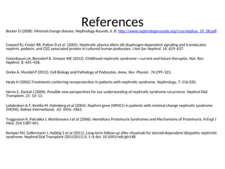 References
Becker D (2008). Minimal change disease. Nephrology Rounds, 6, 8; http://www.nephrologyrounds.org/crus/nephus_10_08.pdf
.
Coward RJ, Foster RR, Patton D et al. (2005). Nephrotic plasma alters slit diaphragm-dependent signaling and translocates
nephrin, podocin, and CD2 associated protein in cultured human podocytes. J Am Soc Nephrol, 16: 629–637.
Greenbaum LA, Benndorf R, Smoyer WE (2012). Childhood nephrotic syndrome—current and future therapies. Nat. Rev.
Nephrol. 8, 445–458.
Greka A, Mundel P (2012). Cell Biology and Pathology of Podocytes. Annu. Rev. Physiol., 74:299–323.
Healy H (2002).Treatments conferring renoprotection in patients with nephrotic syndrome. Nephrology, 7: S16-S20.
Herve C, Dantal J (2006). Possible new perspectives for our understanding of nephrotic syndrome recurrence. Nephrol Dial
Transplant, 21: 10–13.
Lahdenkari A-T, Kestila M, Holmberg et al (2004). Nephrin gene (NPHS1) in patients with minimal change nephrotic syndrome
(MCNS). Kidney International, 65: 1856–1863.
Tryggvason K, Patrakka J, Wartiovaara J et al (2006). Hereditary Proteinuria Syndromes and Mechanisms of Proteinuria. N Engl J
Med, 354:1387-401.
Kemper MJ, Gellermann J, Habbig S et al (2011). Long-term follow-up after rituximab for steroid-dependent idiopathic nephrotic
syndrome. Nephrol Dial Transplant (20112011) 0: 1–6 doi: 10.1093/ndt/gfr548.
 
