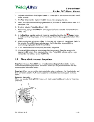 CardioPerfect
                                                         Pocket ECG User - Manual
3. The Real-time monitor is displayed. Pocket ECG asks you to switch on the recorder. Switch
   on the recorder.
4. The Real-time monitor displays the ECG traces and average pulse rate.
5. Select which leads should be displayed and adjust your view on the ECG traces in the ECG
   menu (see § 2.4 ).
6. Create or adjust a Patient Card (see § 2.3 ).
7. If necessary, apply a Notch filter to remove possible noise due to AC mains interference
   (see § 2.5 ).

8. In the Real-time monitor, wait until the signal is stabilized and, tap the   Record button
   to start recording. The progress of the recording is shown in the gauge at the bottom of the
   window.
9. When the recording is finished, Pocket ECG will ask you to switch of the recorder. Switch of
   the recorder. Pocket ECG automatically saves the ECG and the recorded ECG is
   automatically displayed in the Review window.
10. If you are satisfied with the recording disconnect the patient.
11. You can add interpretations, comments and voice comments. Save the recording by
    tapping the OK button. If not previously filled in the Pocket ECG will now ask for a User
    name and e-mail address to sign the ECG file.


2.2      Place electrodes on the patient

Important: Because Pocket ECG is a 12 lead electrocardiograph all electrodes must be
connected! Proper skin preparation (abrasion if necessary) and proper electrodes are very
important for a good signal quality.

Important: When you connect the electrodes to the patient, make sure that the electrodes and
their connectors (also the RL/N electrode) do not contact other conducting parts (including
earth).
Extremity electrodes
When you record a Resting-ECG, the extremity electrodes should be connected to the ankles
and wrists.




DIR 80012822 Ver. B                                                                       13 / 41
 