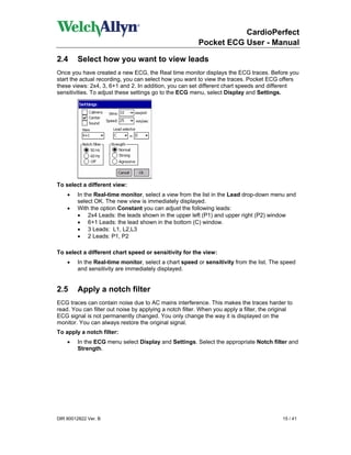 CardioPerfect
                                                         Pocket ECG User - Manual

2.4      Select how you want to view leads
Once you have created a new ECG, the Real time monitor displays the ECG traces. Before you
start the actual recording, you can select how you want to view the traces. Pocket ECG offers
these views: 2x4, 3, 6+1 and 2. In addition, you can set different chart speeds and different
sensitivities. To adjust these settings go to the ECG menu, select Display and Settings.




To select a different view:
    •   In the Real-time monitor, select a view from the list in the Lead drop-down menu and
        select OK. The new view is immediately displayed.
    •   With the option Constant you can adjust the following leads:
        • 2x4 Leads: the leads shown in the upper left (P1) and upper right (P2) window
        • 6+1 Leads: the lead shown in the bottom (C) window.
        • 3 Leads: L1, L2,L3
        • 2 Leads: P1, P2

To select a different chart speed or sensitivity for the view:
    •    In the Real-time monitor, select a chart speed or sensitivity from the list. The speed
         and sensitivity are immediately displayed.


2.5      Apply a notch filter
ECG traces can contain noise due to AC mains interference. This makes the traces harder to
read. You can filter out noise by applying a notch filter. When you apply a filter, the original
ECG signal is not permanently changed. You only change the way it is displayed on the
monitor. You can always restore the original signal.
To apply a notch filter:
    •   In the ECG menu select Display and Settings. Select the appropriate Notch filter and
        Strength.




DIR 80012822 Ver. B                                                                         15 / 41
 