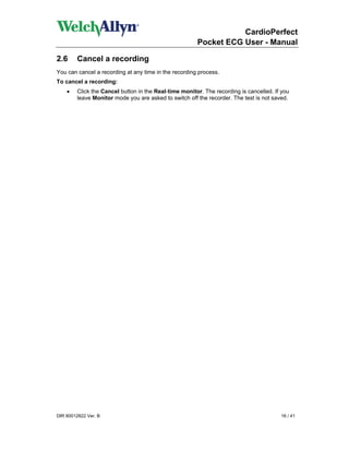 CardioPerfect
                                                       Pocket ECG User - Manual

2.6      Cancel a recording
You can cancel a recording at any time in the recording process.
To cancel a recording:
    •   Click the Cancel button in the Real-time monitor. The recording is cancelled. If you
        leave Monitor mode you are asked to switch off the recorder. The test is not saved.




DIR 80012822 Ver. B                                                                     16 / 41
 