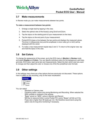 CardioPerfect
                                                        Pocket ECG User - Manual

3.7      Make measurements
In Review mode you can make measurements between two points.

To make a measurement between two points:

    1. Enlarge a single lead by tapping in the view.
    2. Select the optimal view of the trace(s) using Scroll and Zoom.
    3. Tap the stylus on the starting point of your measurement on the trace.
    4. Tap the stylus on the end point of your measurement.
    5. Pocket ECG draws a line between the two points and displays the measured values.
       The time in milliseconds (ms) and the amplitude in micro volts (µV or mkV) will be
       displayed with the vector.
    6. To make a new measurement repeat step 2 and 3. To return to the original view: tap
       and hold the stylus in the view.


3.8      Set Colors
To change the appearance of the screen, go to the ECG menu in Monitor or Review mode
and select Display and Colors. You can specify individual colors for the background, grid lines,
grid dots, ECG trace, lead name text and measurements. Select the item which color you want
to change and then adjust the color or choose one of the five predefined color formats.


3.9      Other settings
In the settings menu there are a few options that are previously not discussed. These options
have no effect on the recording, only on the trace visualization.




You can select:
       - Standard or Cabrera view
       - Centering option; active only during Monitoring and Recording. When selected the
           QRS complex is centered in the window.
       - “Beep” sound on “QRS”; active in Monitor and Record.
           NB Due to resource limits in some Pocket PC’s some “Beeps” will fall out if the
           Pulse rate is higher than 90 beats per min. We therefore recommend using this
           option only for long time monitoring if necessary.




DIR 80012822 Ver. B                                                                      21 / 41
 