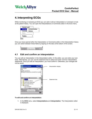 CardioPerfect
                                                           Pocket ECG User - Manual


4. Interpreting ECGs
While monitoring or reviewing an ECG you can add or edit an interpretation or comment or look
at the patient history. You can open the Interpretations or Comments editor in the ECG menu.




Once you have opened either the Interpretation or Comments editor or the Interpretation history
you can switch between these fields by tapping on the tabs at the bottom of the screen.




4.1      Edit and confirm an interpretation
You can edit an interpretation in the Interpretation editor. In this editor, you can enter your own
texts. Alternatively, you can use the statement tree to select and enter common interpretation
statements. Once you edit an interpretation, you must confirm it. Otherwise, your changes will
not be saved.

                                                      Interpretation display




                                                      Statement tree




To edit and confirm an interpretation:

    1. In the ECG menu, select Interpretations and Interpretation. The Interpretation editor
       is displayed.



DIR 80012822 Ver. B                                                                          22 / 41
 