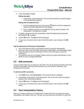 CardioPerfect
                                                         Pocket ECG User - Manual
    2. In the Interpretation display
        Editing manually:
             •   at the pointer, start entering text. This can be done either by using the keypad
                 or the handwriting recognition.
        Editing with the statement tree:

             1. From the statement tree, tap on the square       before one of the categories to
                display all possible statements for that category.
             2. From a category, tap twice on the statement that you want to include in the
                interpretation. The statement is added.
    3. To delete a statement from the interpretation, select the statement text and press
       BACKSPACE         to delete it.
    4. Tap the OK button. The User list will be displayed.
    5. To save your comments and to return to the ECG select a user and tap on the OK
       button.


Tips for editing and confirming an interpretation:
    •   The current date and time is automatically saved by saving the interpretation.
    •   When you return to the ECG after confirming an interpretation, the interpretation history
        shows the date and time of confirmation and the name of the person (user) that
        confirmed it.
    •   The statement tree can be changed. Please consult your system administrator or local
        dealer for new or changed statements.


4.2      Add comments
In the comments editor you can enter your own texts. This can be general information about the
condition of the patient. Once you edit a comment, you must confirm it. Otherwise, your
changes will not be saved.

To edit and confirm comments:

    1. In the ECG menu, select Comments. The Comments editor is displayed.
    2. In the display, at the pointer, start entering text. This can be done either by using the
       keypad or the handwriting recognition.
    3. Tap the OK button. The User list will be displayed.
    4. To save your comments and to return to the ECG select a user and tap on the OK
       button.


4.3      View interpretation history
When you change something in an interpretation, Pocket ECG does not change the original
interpretation, but creates a new one. This way, you never loose any information. A copy of all


DIR 80012822 Ver. B                                                                         23 / 41
 