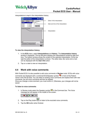 CardioPerfect
                                                              Pocket ECG User - Manual
interpretations is kept in the interpretation history.


                                                    Editor of the interpretation

                                                    Date and time of the interpretation




                                                    Interpretation




To view the interpretation history:

    1. In the ECG menu, select Interpretations and History. The Interpretation history
       window is displayed. The top left pane displays the interpretations sorted by date and
       time. The bottom window shows the content of the selected interpretation. At the top
       right the editor of the interpretation is shown. The editor data, like name and e-mail,
       can be displayed with the User info button.
    2. Tap on a date to view an interpretation.



4.4      Work with voice comments
With Pocket ECG it is also possible to add voice comments in Review mode. ECGs with voice
comments are displayed with a combined ECG/Speaker symbol             in front of the Patient
name in the File list area. You can listen to existing voice comments and replace them with new
comments, the old voice comments will then be deleted.
Once you change a voice comment, you must confirm it. Otherwise, your changes will not be
saved.

To listen to voice comments:

    1. In Review mode select the Speaker symbol        in the Command bar. The Voice
       message bar will appear in the middle of the screen.




    2. Tap on the Play button          to listen to the recorded voice comments.
    3. Tap the OK button when finished.




DIR 80012822 Ver. B                                                                       24 / 41
 