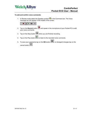 CardioPerfect
                                                     Pocket ECG User - Manual
To add and confirm voice comments:

    1. In Review mode select the Speaker symbol        in the Command bar. The Voice
       message bar will appear in the middle of the screen.




    2. Tap on the Record button      and speak in the microphone of your Pocket PC to add
       your voice comments.

    3. Tap on the Stop button     when you are finished recording.

    4. Tap on the Play button     to listen to the recorded voice comments.

    5. To save your comments tap on the OK button        , to disregard changes tap on the

         cancel button   .




DIR 80012822 Ver. B                                                                    25 / 41
 
