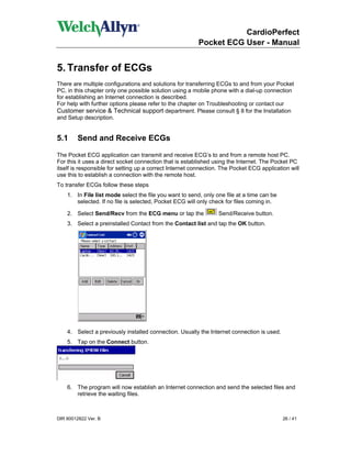CardioPerfect
                                                         Pocket ECG User - Manual


5. Transfer of ECGs
There are multiple configurations and solutions for transferring ECGs to and from your Pocket
PC, in this chapter only one possible solution using a mobile phone with a dial-up connection
for establishing an Internet connection is described.
For help with further options please refer to the chapter on Troubleshooting or contact our
Customer service & Technical support department. Please consult § 8 for the Installation
and Setup description.


5.1      Send and Receive ECGs

The Pocket ECG application can transmit and receive ECG’s to and from a remote host PC.
For this it uses a direct socket connection that is established using the Internet. The Pocket PC
itself is responsible for setting up a correct Internet connection. The Pocket ECG application will
use this to establish a connection with the remote host.
To transfer ECGs follow these steps
    1. In File list mode select the file you want to send, only one file at a time can be
       selected. If no file is selected, Pocket ECG will only check for files coming in.

    2. Select Send/Recv from the ECG menu or tap the              Send/Receive button.
    3. Select a preinstalled Contact from the Contact list and tap the OK button.




    4. Select a previously installed connection. Usually the Internet connection is used.
    5. Tap on the Connect button.




    6. The program will now establish an Internet connection and send the selected files and
       retrieve the waiting files.



DIR 80012822 Ver. B                                                                         26 / 41
 