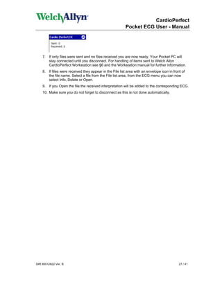 CardioPerfect
                                                          Pocket ECG User - Manual




    7. If only files were sent and no files received you are now ready. Your Pocket PC will
       stay connected until you disconnect. For handling of items sent to Welch Allyn
       CardioPerfect Workstation see §6 and the Workstation manual for further information.
    8. If files were received they appear in the File list area with an envelope icon in front of
       the file name. Select a file from the File list area, from the ECG menu you can now
       select Info, Delete or Open.
    9. If you Open the file the received interpretation will be added to the corresponding ECG.
    10. Make sure you do not forget to disconnect as this is not done automatically.




DIR 80012822 Ver. B                                                                          27 / 41
 