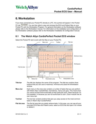 CardioPerfect
                                                                Pocket ECG User - Manual


6. Workstation
If you have connected your Pocket PC directly to a PC, this symbol will appear in the Pocket
PC tab            . You are then able to view and process the ECG and Patient files on your
Pocket PC with the Workstation Program. For general information on the Workstation software
please refer to the Workstation manual. For information on the installation and configuration of
the Workstation software please refer to the Workstation Installation & Configuration manual.


6.1       The Welch Allyn CardioPerfect Pocket ECG window
Select the Pocket PC tab to work with the files on your Pocket PC.
                                             Menu bar               Toolbar           Title bar


  Pocket PC tab




                                                                                                    Shortcut menu




                                                                                                    Workspace

    File list area




                            Status bar            Parameters area             Interpretation area


Title bar            The title bar displays the name of the program. The title bar contains three
                     buttons that you can use to maximize, minimize and close the Workstation
                     window.
Menu bar             Each menu in the menu bar contains a number of tasks that you can perform
                     with Welch Allyn CardioPerfect. Sometimes, menus are gray. This means that
                     you cannot access that functionality at that particular point, either because it is
                     not available, or because you are not authorized to use it. Each module has its
                     own menu bar.
Tool bar             The tool bar contains buttons that give you easy access to the most common
                     tasks in Welch Allyn CardioPerfect.
File list area       The file list area lets you easily retrieve tests. In this area, you can see all your
                     recorded ECG files and Patient cards, select an ECG file and open it for review
                     or delete it.



DIR 80012822 Ver. B                                                                                      28 / 41
 