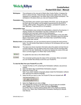 CardioPerfect
                                                         Pocket ECG User - Manual
Workspace        The workspace is the core part of Welch Allyn Cardio Perfect. It displays the
                 ECG in various formats. These formats, that are also called views, are each
                 displayed on a separate tab in the Welch Allyn Cardio Perfect workspace. The
                 workspace is the place where you view and measure ECGs.
Parameters area
              The parameters area contains some details of the ECG, such as the age and
              the heart rate of the patient, and the global measurements for the ECG (P
              duration, QRS duration, PQ duration, QT duration, corrected QT duration, P-
              axis, QRS-axis, T-axis and QTd or JTd duration).
Interpretation area
                The Interpretation area contains the interpretation, entered by the physician. It
                displays whether the interpretation has been confirmed yet, any age
                corrections that have been made and the interpretation.
                If installed Means will provide an unconfirmed interpretation in this area after
                the selected ECG file is reanalyzed. For further information about the optional
                Means interpretation please refer to the Welch Allyn CardioPerfect resting
                ECG module User manual.
Shortcut menu In the workspace, you can use shortcut menus to access the most common
             tasks. You can access these tasks by clicking on the workspace with your right
             mouse button.
Status bar       The status bar shows important information about the patient and test that are
                 currently selected, such as patient name and number and the recording date
                 and time of the test. Additionally, the status bar displays the name of the user
                 that is currently logged on to Welch Allyn Cardio Perfect.

                 To update the view click on the refresh button.

                 The connected symbol gives the status of the connection. When connected
                 you can transfer files directly to and from your Pocket PC


To view the files from your Pocket PC on a PC:
             1. Transfer the files to a PC containing the Workstation software, see previous
                chapter.
             2. Open the Welch Allyn CardioPerfect Workstation program
             3. Select the Pocket PC tab
                Note: If you switch between languages please restart the Workstation software
                after selecting the preferred language.
             4. Select the file you want to view, the Pocket PC files are indicated with:




             5. Select the Tools tab and click on View
             6. The selected file is shown in the Workspace, if not all views are available
                select Tools form the CPWS Toolbar and select Reanalyze.
                For further help on viewing options please refer to the chapter on Viewing
                ECGs in the Welch Allyn CardioPerfect Workstation Resting ECG Module
                User Manual.



DIR 80012822 Ver. B                                                                        29 / 41
 