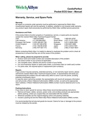 CardioPerfect
                                                           Pocket ECG User - Manual

Warranty, Service, and Spare Parts

Warranty
All repairs on products under warranty must be performed or approved by Welch Allyn.
Unauthorized repairs will void the warranty. In addition, whether or not covered under warranty,
any product repair shall exclusively be performed by Welch Allyn certified service personnel.

Assistance and Parts
If the product fails to function properly or if assistance, service, or spare parts are required,
contact the nearest Welch Allyn Technical Support Center.
USA                        1-800-535-6663                   Canada          1-800-561-8797
Latin America              (+1) 305-669-9591                South Africa (+27) 11-777-7509
European Call Center (+353) 469-067-790                     Australia       (+61) 2-9638-3000
United Kingdom             (+44) 207-365-6780               Singapore       (+65) 6291-0882
France                     (+33) 1-60-09-33-66              Japan           (+81) 3-5212-7391
Germany                    (+49) 7477-927-173               China           (+86) 21-6327-9631

Before contacting Welch Allyn it is helpful to attempt to duplicate the problem and to check all
accessories to ensure that they are not the cause of the problem.

When calling, please be prepared to provide:
• Product name and model number and complete description of the problem
• The serial number of your product (if applicable)
• The complete name, address and phone number of your facility
• For out-of-warranty repairs or spare parts orders, a purchase order (or credit card) number
• For parts order, the required spare or replacement part number(s)

Repairs
If your product requires warranty, extended warranty, or non-warranty repair service, please
call first the nearest Welch Allyn Technical Support Center. A representative will assist you
troubleshooting the problem and will make every effort to solve it over the phone, avoiding
potential unnecessary return.
In case the return cannot be avoided, the representative will record all necessary information
and will provide a Return Material Authorization (RMA) number, as well as the appropriate
return address. A Return Material Authorization (RMA) number must be obtained prior to any
return.

Packing Instructions
If you have to return goods for service, follow these recommended packing instructions:
• Remove all hoses, cables, sensors, power cords, and ancillary products (as appropriate)
    before packing, unless you suspect they are associated with the problem.
• Wherever possible use the original shipping carton and packing materials.
• Include a packing list and the Welch Allyn Return Material Authorization (RMA) number.

It is recommended that all returned goods be insured. Claims for loss or damage to the product
must be initiated by the sender.




DIR 80012822 Ver. B                                                                             3 / 41
 