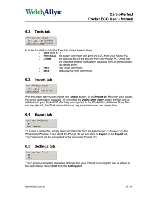 CardioPerfect
                                                         Pocket ECG User - Manual


6.2     Tools tab



In order from left to right the Tools tab shows these buttons:
             •    View (see 6.1 )
             •    Print ECG this button will import and print the ECG from your Pocket PC
             •    Delete         the selected file will be deleted from your Pocket PC. Once files
                                 are imported into the Workstation database only an administrator
                                 can delete them.
             •    Play           Play voice comments
             •    Stop           Stop playing voice comments


6.3      Import tab



With the import tab you can import one (Import button) or all (Import all) files from your pocket
PC to the Workstation database. If you select the Delete after import option the files will be
deleted from your Pocket PC after they are imported to the Workstation database. Once files
are imported into the Workstation database only an administrator can delete them.


6.4      Export tab



To export a patient file, simply select a Patient file from the patients tab     in the
Workstation Window. Then select the Pocket PC tab and click on Export in the Export tab.
The Patient info will be transferred to the connected Pocket PC.


6.5      Settings tab



The in previous chapters discussed settings from your Pocket ECG program can be edited in
the Workstation. Select Edit from the Settings tab.




DIR 80012822 Ver. B                                                                         30 / 41
 