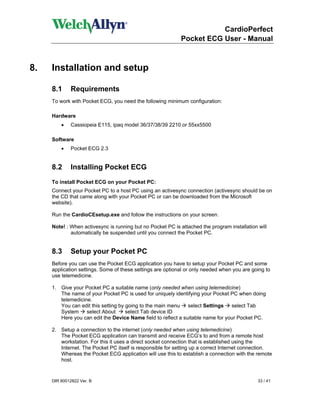 CardioPerfect
                                                            Pocket ECG User - Manual



8.   Installation and setup

     8.1     Requirements
     To work with Pocket ECG, you need the following minimum configuration:

     Hardware
         •    Cassiopeia E115, ipaq model 36/37/38/39 2210 or 55xx5500

     Software
         •   Pocket ECG 2.3


     8.2     Installing Pocket ECG
     To install Pocket ECG on your Pocket PC:
     Connect your Pocket PC to a host PC using an activesync connection (activesync should be on
     the CD that came along with your Pocket PC or can be downloaded from the Microsoft
     website).

     Run the CardioCEsetup.exe and follow the instructions on your screen.

     Note! : When activesync is running but no Pocket PC is attached the program installation will
             automatically be suspended until you connect the Pocket PC.


     8.3      Setup your Pocket PC
     Before you can use the Pocket ECG application you have to setup your Pocket PC and some
     application settings. Some of these settings are optional or only needed when you are going to
     use telemedicine.

     1. Give your Pocket PC a suitable name (only needed when using telemedicine)
        The name of your Pocket PC is used for uniquely identifying your Pocket PC when doing
        telemedicine.
        You can edit this setting by going to the main menu    select Settings   select Tab
        System     select About      select Tab device ID
        Here you can edit the Device Name field to reflect a suitable name for your Pocket PC.

     2. Setup a connection to the internet (only needed when using telemedicine)
        The Pocket ECG application can transmit and receive ECG’s to and from a remote host
        workstation. For this it uses a direct socket connection that is established using the
        Internet. The Pocket PC itself is responsible for setting up a correct Internet connection.
        Whereas the Pocket ECG application will use this to establish a connection with the remote
        host.


     DIR 80012822 Ver. B                                                                      33 / 41
 