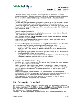 CardioPerfect
                                                           Pocket ECG User - Manual

    There are multiple configurations and solutions possible for establishing an Internet
    connection with your Pocket PC. It is not our intention to provide a complete reference for
    this so we will limit to a connection using a mobile phone with a dial-up connection.

    What do you need?
    You will need a mobile phone with a connection to the Pocket PC (this might be a cable to
    the expansion slot, it might be an infrared connection or a bluetooth connection).
    The mobile phone must call an Internet provider, so you will have to get an account with a
    local provider. This provider will give you all the information you need to fill in the different
    fields mentioned below.

    Setting up a dial up connection
    You can create/edit a connection by going to the main menu     select settings  select
    Tab Connections       select Icon Connections
    Here you have to find the Internet settings dropdown box and select Internet settings
    Select this item and press Modify
    Now you can either create a new connection or edit one. For this you have to use the
    settings provided by the Internet provider.

    You can test for a proper connection setup by using Internet explorer on your Pocket PC.
    If you have trouble connecting to the Internet check the following things:
    • Are your dialing patterns ok, you can check this by going to main menu        select
         settings   select Tab Connections      select Tab dialing locations   select Dialing
         patterns
    • Is your mobile phone enabled for communication with your Pocket PC? (some phones
         must be enabled for infrared communications)
    • Is your Pocket PC communication modem activated? (Infrared port or Bluetooth port).
         Check your Pocket PC user’s manual on how to activate this.


3. Setup the Pocket ECG application settings
   Activating your Pocket ECG application can be done by going to the main menu           select
   Programs       select the icon Pocket ECG.
   Before you can do anything you should register the program. For this you should have
   received a serial number and a registration code. You can fill this information in the proper
   fields by going to the Pocket ECG application system menu          select about    select
   Registration.
   Enter E-mail address, Serial number and Key. Please note that the E-mail address
   registered at Welch Allyn forms a unique combination with the serial number to provide the
   key. Therefore only use this combination to fill in the three registration fields.
   After registration we recommend that you enter the contact list, the user list and the
   recording hardware in advance, see next paragraph.


8.4      Customizing Pocket ECG
You can customize Pocket ECG and your Pocket PC to your own preferences. The features
that you can customize for Pocket ECG are located in the Options Menu in File list mode and
in the ECG menu under option Display in Monitor mode and Review mode.
The last features are discussed in paragraph 0:
Viewing ECGs. These settings have only effect on how the ECG traces are displayed, they


DIR 80012822 Ver. B                                                                            34 / 41
 