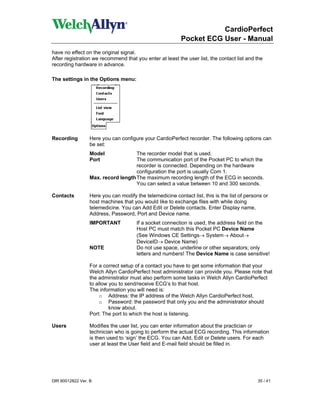 CardioPerfect
                                                          Pocket ECG User - Manual
have no effect on the original signal.
After registration we recommend that you enter at least the user list, the contact list and the
recording hardware in advance.

The settings in the Options menu:




Recording        Here you can configure your CardioPerfect recorder. The following options can
                 be set:
                 Model              The recorder model that is used.
                 Port               The communication port of the Pocket PC to which the
                                    recorder is connected. Depending on the hardware
                                    configuration the port is usually Com 1.
                 Max. record length The maximum recording length of the ECG in seconds.
                                    You can select a value between 10 and 300 seconds.

Contacts         Here you can modify the telemedicine contact list, this is the list of persons or
                 host machines that you would like to exchange files with while doing
                 telemedicine. You can Add Edit or Delete contacts. Enter Display name,
                 Address, Password, Port and Device name.
                 IMPORTANT            If a socket connection is used, the address field on the
                                      Host PC must match this Pocket PC Device Name
                                      (See Windows CE Settings→ System→ About→
                                      DeviceID→ Device Name)
                 NOTE                 Do not use space, underline or other separators; only
                                      letters and numbers! The Device Name is case sensitive!

                 For a correct setup of a contact you have to get some information that your
                 Welch Allyn CardioPerfect host administrator can provide you. Please note that
                 the administrator must also perform some tasks in Welch Allyn CardioPerfect
                 to allow you to send/receive ECG’s to that host.
                 The information you will need is:
                      o Address: the IP address of the Welch Allyn CardioPerfect host,
                      o Password: the password that only you and the administrator should
                          know about.
                 Port: The port to which the host is listening.

Users             Modifies the user list, you can enter information about the practician or
                  technician who is going to perform the actual ECG recording. This information
                  is then used to ‘sign’ the ECG. You can Add, Edit or Delete users. For each
                  user at least the User field and E-mail field should be filled in.




DIR 80012822 Ver. B                                                                          35 / 41
 