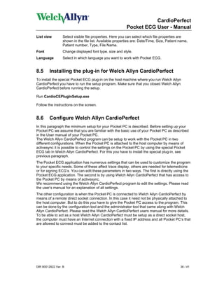 CardioPerfect
                                                           Pocket ECG User - Manual
List view         Select visible file properties. Here you can select which file properties are
                  shown in the file list. Available properties are: Date/Time, Size, Patient name,
                  Patient number, Type, File Name.
Font             Change displayed font type, size and style.
Language          Select in which language you want to work with Pocket ECG.


8.5      Installing the plug-in for Welch Allyn CardioPerfect
To install the special Pocket ECG plug-in on the host machine where you run Welch Allyn
CardioPerfect you have to run the setup program. Make sure that you closed Welch Allyn
CardioPerfect before running the setup.

Run CardioCEPlugInSetup.exe

Follow the instructions on the screen.


8.6      Configure Welch Allyn CardioPerfect
In this paragraph the minimum setup for your Pocket PC is described. Before setting up your
Pocket PC we assume that you are familiar with the basic use of your Pocket PC as described
in the User manual of your Pocket PC.
The Welch Allyn CardioPerfect program can be setup to work with the Pocket PC in two
different configurations. When the Pocket PC is attached to the host computer by means of
activesync it is possible to control the settings on the Pocket PC by using the special Pocket
ECG tab in Welch Allyn CardioPerfect. For this you have to install the special plug-in, see
previous paragraph.
The Pocket ECG application has numerous settings that can be used to customize the program
to your specific needs. Some of these affect trace display, others are needed for telemedicine
or for signing ECG’s. You can edit these parameters in two ways. The first is directly using the
Pocket ECG application. The second is by using Welch Allyn CardioPerfect that has access to
the Pocket PC by means of activesync.
We recommend using the Welch Allyn CardioPerfect program to edit the settings. Please read
the user’s manual for an explanation of all settings.
The other configuration is when the Pocket PC is connected to Welch Allyn CardioPerfect by
means of a remote direct socket connection. In this case it need not be physically attached to
the host computer. But to do this you have to give the Pocket PC access to the program. This
can be done by the configuration tool and the administrator tool that came along with Welch
Allyn CardioPerfect. Please read the Welch Allyn CardioPerfect users manual for more details.
To be able to act as a host Welch Allyn CardioPerfect must be setup as a direct socket host,
the computer must have an Internet connection with a fixed IP address and all Pocket PC’s that
are allowed to connect must be added to the contact list.




DIR 80012822 Ver. B                                                                          36 / 41
 