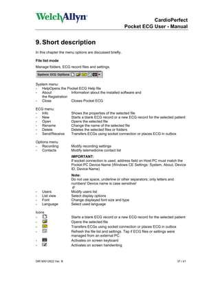 CardioPerfect
                                                          Pocket ECG User - Manual


9. Short description
In this chapter the menu options are discussed briefly.

File list mode
Manage folders, ECG record files and settings.



System menu:
- HelpOpens the Pocket ECG Help file
- About             Information about the installed software and
   the Registration
- Close             Closes Pocket ECG

ECG menu:
- Info                Shows the properties of the selected file
- New                 Starts a blank ECG record or a new ECG record for the selected patient
- Open                Opens the selected file
- Rename              Change the name of the selected file
- Delete              Deletes the selected files or folders
- Send/Receive        Transfers ECGs using socket connection or places ECG in outbox

Options menu
- Recording           Modify recording settings
- Contacts            Modify telemedicine contact list
                      IMPORTANT:
                      If socket connection is used, address field on Host PC must match the
                      Pocket PC Device Name (Windows CE Settings: System, About, Device
                      ID, Device Name)
                      Note:
                      Do not use space, underline or other separators; only letters and
                      numbers! Device name is case sensitive!
                      iF
-   Users             Modify users list
-   List view         Select display options
-   Font              Change displayed font size and type
-   Language          Select used language

Icons
-                     Starts a blank ECG record or a new ECG record for the selected patient
-                     Opens the selected file
-                     Transfers ECGs using socket connection or places ECG in outbox
-                     Refresh the file list and settings. Tap if ECG files or settings were
                      managed from an external PC.
-                     Activates on screen keyboard
-                     Activates on screen handwriting



DIR 80012822 Ver. B                                                                       37 / 41
 