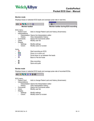 CardioPerfect
                                                        Pocket ECG User - Manual

Monitor mode
Displays traces or selected ECG leads and average pulse rate in real time.



          Monitor toolbar                         Monitor toolbar during ECG recording

ECG menu:
- Patient Card        Add or change Patient card and history (Anamnesis)
- Interpretations
   - Interpretation   Opens the Interpretation editor
   - History          View interpretation history
- Comments            Opens the Comments editor
- Users               Modify user list
- Display
   - Settings         Modify settings
   - Colors           Modify colors on screen

Icons
-                     Start recording an ECG
-                     Zoom in or zoom out
-                     Scroll down or up between the leads
-                     Back to File list mode

-                     Stop recording
-                     Save and quite


Review mode
Displays traces or selected ECG leads and average pulse rate of recorded ECGs.



ECG menu:
- Patient Card        Add or change Patient card and history (Anamnesis)
- Interpretations
   - Interpretation   Opens the Interpretation editor
   - History          View interpretation history
- Comments            Opens the Comments editor
- Users               Modify user list
- Display
   - Settings         Modify settings
   - Colors           Modify colors on screen




DIR 80012822 Ver. B                                                                 38 / 41
 