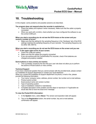 CardioPerfect
                                                        Pocket ECG User - Manual


10. Troubleshooting
In this chapter, some problems and possible solutions are described.

The program does not respond when the recorder is switched on.
   • Check the battery and replace it when necessary. Make sure that the cable is properly
       connected.
   • When you work with a Unilink, check whether you have configured the software to use
       the correct COM port.

When you start a recording you do not see the ECG traces on the screen and you
receive a number of errors.
    • Make sure that the setting for the sampling frequency in the ‘Hardware’ tab of the ECG
        settings matches the sampling frequency of your recorder. The sampling frequency can
        be either 300, 600 Hz.

When you start a recording you do not see the ECG traces on the screen and you see
    in the upper right corner of your screen.
  • Check the COM port setting
  • Make sure that the cables are properly connected.
  • If you are working with the CardioPerfect Pro recorder, check if the batteries are
      charged and properly installed.

Some buttons or menu entries are inactive.
   • This is probably caused by the fact that your user role does not allow you to perform
      the actions of those buttons or menu entries.

Technical Support
If you have a technical question that you cannot answer with the provided tools, please contact
our Installation & Support department or contact your local distributor.
When you contact the Installation & Support department via phone, e-mail or fax, please
provide the following information:
     • Your name, company name, address, phone number, fax number and e-mail address.
     • Product serial number.
     • Exact product name and version number.
     • Type of operating system.
     • Type of installation (network or standalone).
     • Complete description of the problem and the steps to reproduce it. If applicable we
         would also like to have the exact error message.

To view the Pocket ECG information:
    1. In the System menu, select About. The version and expiration date will appear.
    2. Tap on the Registration button, the serial number, key and e-mail address
       combination will appear.




DIR 80012822 Ver. B                                                                      40 / 41
 