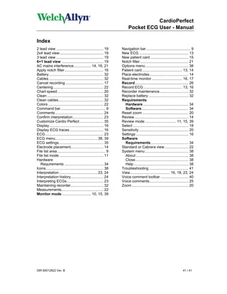 CardioPerfect
                                                                         Pocket ECG User - Manual

Index
2 lead view .............................................. 19       Navigation bar ........................................... 9
2x4 lead view........................................... 19         New ECG ................................................ 13
3 lead view .............................................. 19       New patient card ..................................... 15
6+1 lead view ......................................... 19          Notch filter ............................................... 21
AC mains interference................. 14, 16, 21                   Options menu .......................................... 38
Apply notch filter...................................... 16         Patient card ....................................... 13, 14
Battery ..................................................... 32    Place electrodes...................................... 14
Cables ..................................................... 32     Real-time monitor.............................. 16, 17
Cancel recording ..................................... 17           Record .................................................... 26
Centering................................................. 22       Record ECG ...................................... 13, 16
Chart speed............................................. 20         Recorder maintenance............................ 32
Clean ....................................................... 32    Replace battery ....................................... 32
Clean cables............................................ 32         Requirements
Colors ...................................................... 22      Hardware ............................................ 34
Command bar............................................ 9             Software.............................................. 34
Comments ............................................... 24         Reset zoom ............................................. 20
Confirm interpretation.............................. 23             Review..................................................... 14
Customize Cardio Perfect ....................... 35                 Review mode .............................. 11, 15, 39
Display..................................................... 16     Select ...................................................... 18
Display ECG traces ................................. 16             Sensitivity ................................................ 20
ECG......................................................... 23     Settings ................................................... 16
ECG menu......................................... 38, 39            Software
ECG settings ........................................... 35           Requirements..................................... 34
Electrode placement................................ 14              Standard or Cabrera view ....................... 22
File list area ............................................... 9    System menu .......................................... 38
File list mode ........................................... 11         About ................................................... 38
Hardware                                                              Close.................................................... 38
   Requirements ...................................... 34             Help ..................................................... 38
Icons ........................................................ 38   Troubleshooting ...................................... 41
Interpretation ..................................... 23, 24         View....................................... 16, 18, 23, 24
Interpretation history................................ 24           Voice comment toolbar ........................... 40
Interpreting ECGs.................................... 23            Voice comments...................................... 25
Maintaining recorder................................ 32             Zoom ....................................................... 20
Measurements......................................... 22
Monitor mode............................. 10, 15, 39




DIR 80012822 Ver. B                                                                                                       41 / 41
 