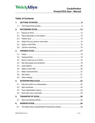 CardioPerfect
                                                                             Pocket ECG User - Manual


Table of Contents
1.         GETTING STARTED ...................................................................................9
     1.1     The Pocket ECG window ..................................................................................... 9

2.         RECORDING ECGS ..................................................................................12
     2.1     Record an ECG.................................................................................................. 12
     2.2     Place electrodes on the patient.......................................................................... 13
     2.3     Patient card........................................................................................................ 14
     2.4     Select how you want to view leads .................................................................... 15
     2.5     Apply a notch filter ............................................................................................. 15
     2.6     Cancel a recording............................................................................................. 16

3.         VIEWING ECGS ........................................................................................17
     3.1     Views ................................................................................................................. 18
     3.2     Viewing ECGs.................................................................................................... 19
     3.3     Zoom in and out on an ECG .............................................................................. 19
     3.4     Set chart speed and sensitivity .......................................................................... 19
     3.5     Lead selector ..................................................................................................... 20
     3.6     Apply a notch filter ............................................................................................. 20
     3.7     Make measurements ......................................................................................... 21
     3.8     Set Colors .......................................................................................................... 21
     3.9     Other settings..................................................................................................... 21

4.         INTERPRETING ECGS .............................................................................22
     4.1     Edit and confirm an interpretation ...................................................................... 22
     4.2     Add comments ................................................................................................... 23
     4.3     View interpretation history.................................................................................. 23
     4.4     Work with voice comments ................................................................................ 24

5.         TRANSFER OF ECGS...............................................................................26
     5.1     Send and Receive ECGs ................................................................................... 26

6.         WORKSTATION ........................................................................................28
     6.1     The Welch Allyn CardioPerfect Pocket ECG window ........................................ 28


DIR 80012822 Ver. B                                                                                                         5 / 41
 