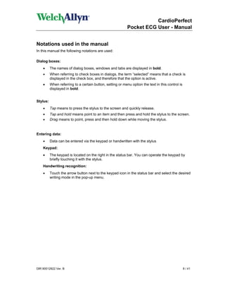 CardioPerfect
                                                            Pocket ECG User - Manual


Notations used in the manual
In this manual the following notations are used:

Dialog boxes:
    •     The names of dialog boxes, windows and tabs are displayed in bold.
    •     When referring to check boxes in dialogs, the term “selected” means that a check is
          displayed in the check box, and therefore that the option is active.
    •     When referring to a certain button, setting or menu option the text in this control is
          displayed in bold.


Stylus:
    •     Tap means to press the stylus to the screen and quickly release.
    •     Tap and hold means point to an item and then press and hold the stylus to the screen.
    •     Drag means to point, press and then hold down while moving the stylus.


Entering data:
    •     Data can be entered via the keypad or handwritten with the stylus
    Keypad:
    •     The keypad is located on the right in the status bar. You can operate the keypad by
          briefly touching it with the stylus.
    Handwriting recognition:
    •     Touch the arrow button next to the keypad icon in the status bar and select the desired
          writing mode in the pop-up menu.




DIR 80012822 Ver. B                                                                                8 / 41
 