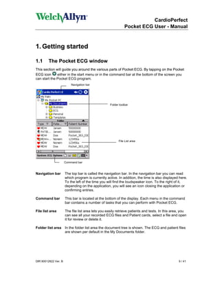 CardioPerfect
                                                               Pocket ECG User - Manual



1. Getting started

1.1      The Pocket ECG window
This section will guide you around the various parts of Pocket ECG. By tapping on the Pocket
ECG icon      either in the start menu or in the command bar at the bottom of the screen you
can start the Pocket ECG program.
                          Navigation bar




                                                    Folder toolbar




                                                          File List area




                      Command bar


Navigation bar        The top bar is called the navigation bar. In the navigation bar you can read
                      which program is currently active. In addition, the time is also displayed here.
                      To the left of the time you will find the loudspeaker icon. To the right of it,
                      depending on the application, you will see an icon closing the application or
                      confirming entries.

Command bar           This bar is located at the bottom of the display. Each menu in the command
                      bar contains a number of tasks that you can perform with Pocket ECG.

File list area        The file list area lets you easily retrieve patients and tests. In this area, you
                      can see all your recorded ECG files and Patient cards, select a file and open
                      it for review or delete it.

Folder list area      In the folder list area the document tree is shown. The ECG and patient files
                      are shown per default in the My Documents folder.




DIR 80012822 Ver. B                                                                              9 / 41
 