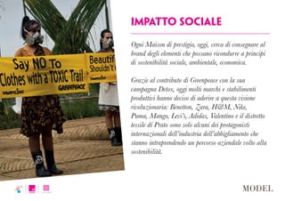 impatto sociale
Ogni Maison di prestigio, oggi, cerca di consegnare al
brand degli elementi che possano ricondurre a principi
di sostenibilità sociale, ambientale, economica.
Grazie al contributo di Greenpeace con la sua
campagna Detox, oggi molti marchi e stabilimenti
produttivi hanno deciso di aderire a questa visione
rivoluzionaria: Benetton, Zara, H&M, Nike,
Puma, Mango, Levi’s, Adidas, Valentino e il distretto
tessile di Prato sono solo alcuni dei protagonisti
internazionali dell’industria dell’abbigliamento che
stanno intraprendendo un percorso aziendale volto alla
sostenibilità.
 