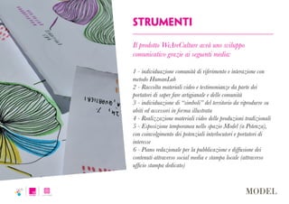 strumenti
Il prodotto WeAreCulture avrà uno sviluppo
comunicativo grazie ai seguenti media:
1 - individuazione comunità di riferimento e interazione con
metodo HumanLab
2 - Raccolta materiali video e testimonianze da parte dei
portatori di saper fare artigianale e delle comunità
3 - individuazione di “simboli” del territorio da riprodurre su
abiti ed accessori in forma illustrata
4 - Realizzazione materiali video delle produzioni tradizionali
5 - Esposizione temporanea nello spazio Model (a Potenza),
con coinvolgimento dei potenziali interlocutori e portatori di
interesse
6 - Piano redazionale per la pubblicazione e diffusione dei
contenuti attraverso social media e stampa locale (attraverso
ufficio stampa dedicato)
 
