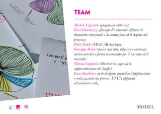 team
Michele Cignarale (progettista culturale)
Giusi Giovinazzo (filosofa di comunità: definisce le
dinamiche relazionali e la costruzione ed il rispetto del
processo)
Paolo Fedele (VR & AR developer)
Giuseppe Fedele (storico dell’arte: definisce i contenuti
storico artistici e forma le comunità per il racconto ed il
raccordo)
Vittoria Cappiello (illustratrice: agevola la
rappresentazione dei luoghi)
Luca Sanchirico (web designer: garantisce l’applicazione
e realizzazione dei processi UI UX applicati
all’ambiente web).
 