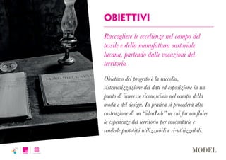 Obiettivi
Raccogliere le eccellenze nel campo del
tessile e della manufattura sartoriale
lucana, partendo dalle vocazioni del
territorio.
Obiettivo del progetto è la raccolta,
sistematizzazione dei dati ed esposizione in un
punto di interesse riconosciuto nel campo della
moda e del design. In pratica si procederà alla
costruzione di un “ideaLab” in cui far confluire
le esperienze del territorio per raccontarle e
renderle prototipi utilizzabili e ri-utilizzabili.
 