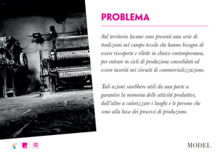 problema
Sul territorio lucano sono presenti una serie di
tradizioni nel campo tessile che hanno bisogno di
essere riscoperte e rilette in chiave contemporanea,
per entrare in cicli di produzione consolidati ed
essere inseriti nei circuiti di commercializzazione.
Tali azioni sarebbero utili da una parte a
garantire la memoria delle attività produttive,
dall’altro a valorizzare i luoghi e le persone che
sono alla base dei processi di produzione.
 