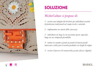 Soluzione
WeAreCulture si propone di:
1 - avviare una indagine del territorio per individuare tecniche
di produzione tradizionali nel campo tessile e sartoriale
2 - implementare un catasto delle conoscenze
3 - individuare un luogo in cui raccontare questo saper fare
lungo un arco temporale prestabilito
4 - mettere in contatto aziende nazionali ed internazionali
interessate a utilizzare le tecniche produttive nei luoghi di origine
5 - avviare il processo di commercializzazione (fisica e digitale)
 