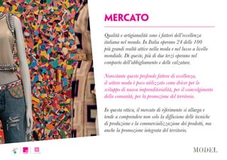 mercato
Qualità e artigianalità sono i fattori dell’eccellenza
italiana nel mondo. In Italia operano 24 delle 100
più grandi realtà attive nella moda e nel lusso a livello
mondiale. Di queste, più di due terzi operano nel
comparto dell’abbigliamento e delle calzature.
Nonostante questo profondo fattore di eccellenza,
il settore moda è poco utilizzato come driver per lo
sviluppo di nuova imprenditorialità, per il coinvolgimento
della comunità, per la promozione del territorio.
In questa ottica, il mercato di riferimento si allarga e
tende a comprendere non solo la diffusione delle tecniche
di produzione e la commercializzazione dei prodotti, ma
anche la promozione integrata del territorio.
 