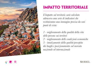 impatto territoriale
L’impatto sul territorio sarà calcolato
attraverso una serie di indicatori che
restituiranno una immagine precisa da vari
punti di vista:
1 - miglioramento della qualità della vita
delle persone sui territori
2 - miglioramento delle condizioni economiche
3 - innalzamento della qualità percepita
dei luoghi e posizionamento sul mercato
nazionale ed internazionale
 