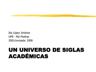 Ilia López Jiménez
UPR - Río Piedras
2001/revisada: 2006


UN UNIVERSO DE SIGLAS
ACADÉMICAS
 