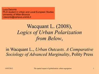 Luca Daconto
Ph.D student in Urban and Local European Studies
University of Milan-Bicocca
l.daconto@campus.unimib.it



                   Wacquant L. (2008),
               Logics of Urban Polarization
                       from Below,
  in Wacquant L., Urban Outcasts. A Comparative
  Sociology of Advanced Marginality, Polity Press

  14/03/2012                 The spatial impact of globalization: urban segregation   1
 