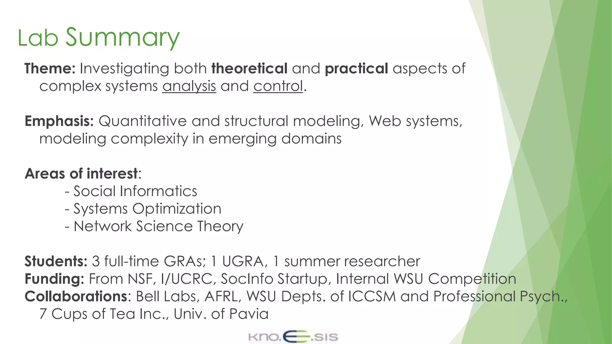 Lab Summary
Theme: Investigating both theoretical and practical aspects of
complex systems analysis and control.
Emphasis: Quantitative and structural modeling, Web systems,
modeling complexity in emerging domains
Areas of interest:
- Social Informatics
- Systems Optimization
- Network Science Theory
Students: 3 full-time GRAs; 1 UGRA, 1 summer researcher
Funding: From NSF, I/UCRC, SocInfo Startup, Internal WSU Competition
Collaborations: Bell Labs, AFRL, WSU Depts. of ICCSM and Professional Psych.,
7 Cups of Tea Inc., Univ. of Pavia
 