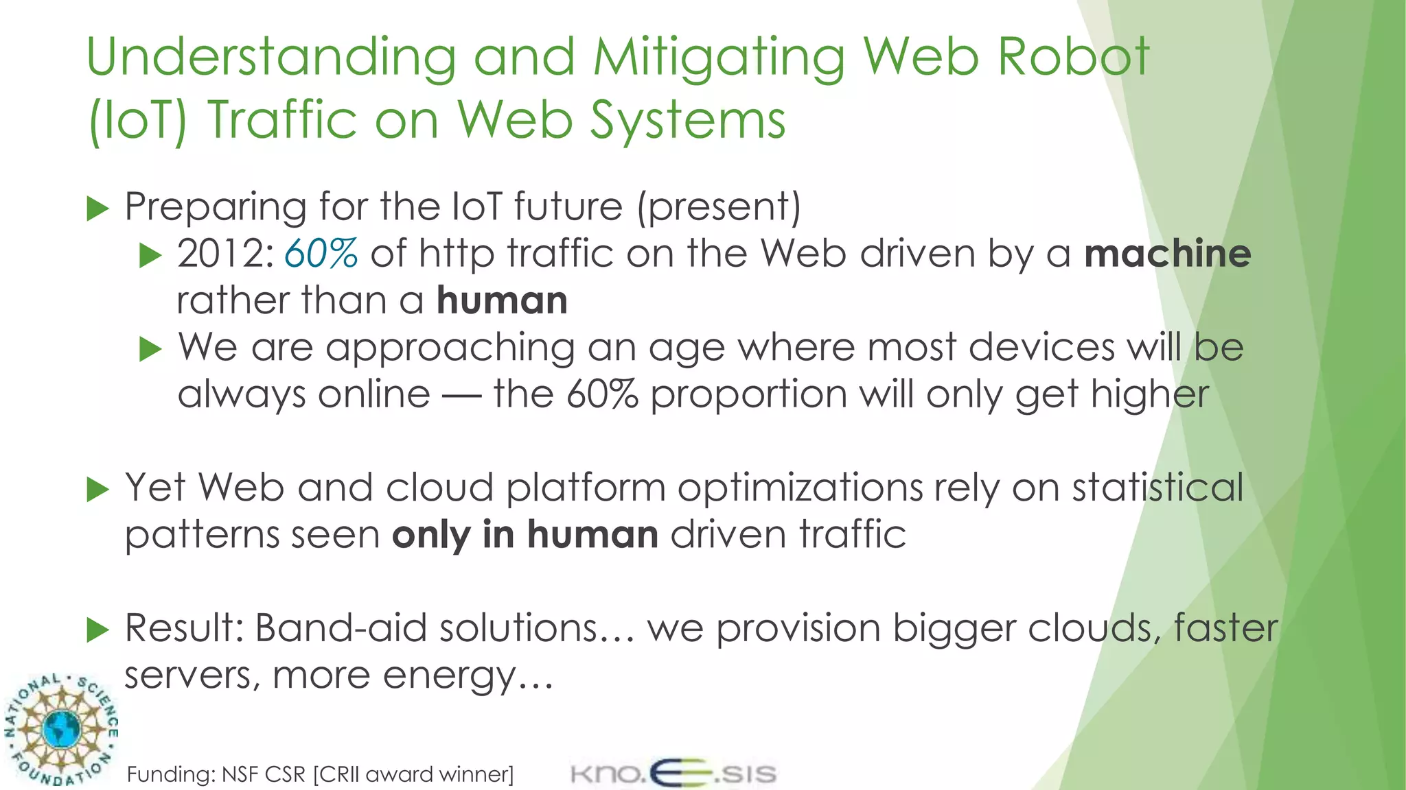 Understanding and Mitigating Web Robot
(IoT) Traffic on Web Systems
 Preparing for the IoT future (present)
 2012: 60% of http traffic on the Web driven by a machine
rather than a human
 We are approaching an age where most devices will be
always online — the 60% proportion will only get higher
 Yet Web and cloud platform optimizations rely on statistical
patterns seen only in human driven traffic
 Result: Band-aid solutions… we provision bigger clouds, faster
servers, more energy…
Funding: NSF CSR [CRII award winner]
 