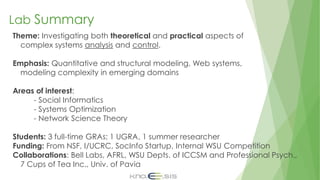 Lab Summary
Theme: Investigating both theoretical and practical aspects of
complex systems analysis and control.
Emphasis: Quantitative and structural modeling, Web systems,
modeling complexity in emerging domains
Areas of interest:
- Social Informatics
- Systems Optimization
- Network Science Theory
Students: 3 full-time GRAs; 1 UGRA, 1 summer researcher
Funding: From NSF, I/UCRC, SocInfo Startup, Internal WSU Competition
Collaborations: Bell Labs, AFRL, WSU Depts. of ICCSM and Professional Psych.,
7 Cups of Tea Inc., Univ. of Pavia
 