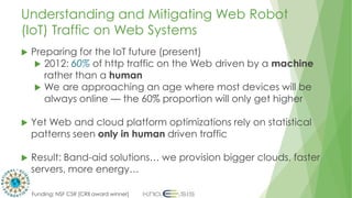 Understanding and Mitigating Web Robot
(IoT) Traffic on Web Systems
 Preparing for the IoT future (present)
 2012: 60% of http traffic on the Web driven by a machine
rather than a human
 We are approaching an age where most devices will be
always online — the 60% proportion will only get higher
 Yet Web and cloud platform optimizations rely on statistical
patterns seen only in human driven traffic
 Result: Band-aid solutions… we provision bigger clouds, faster
servers, more energy…
Funding: NSF CSR [CRII award winner]
 