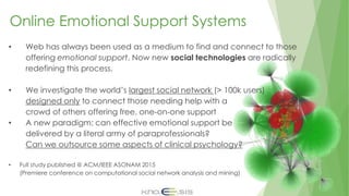 Online Emotional Support Systems
• Web has always been used as a medium to find and connect to those
offering emotional support. Now new social technologies are radically
redefining this process.
• We investigate the world’s largest social network (> 100k users)
designed only to connect those needing help with a
crowd of others offering free, one-on-one support
• A new paradigm: can effective emotional support be
delivered by a literal army of paraprofessionals?
Can we outsource some aspects of clinical psychology?
• Full study published @ ACM/IEEE ASONAM 2015
(Premiere conference on computational social network analysis and mining)
 