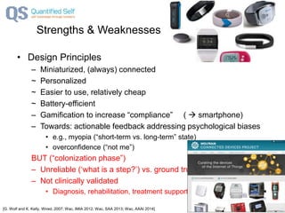 Strengths & Weaknesses
• Design Principles
– Miniaturized, (always) connected
~ Personalized
~ Easier to use, relatively cheap
~ Battery-efficient
– Gamification to increase “compliance” (  smartphone)
– Towards: actionable feedback addressing psychological biases
• e.g., myopia (“short-term vs. long-term” state)
• overconfidence (“not me”)
BUT (“colonization phase”)
– Unreliable (‘what is a step?’) vs. ground truth
– Not clinically validated
• Diagnosis, rehabilitation, treatment support?
[G. Wolf and K. Kelly, Wired, 2007; Wac, IMIA 2012; Wac, SAA 2013; Wac, AAAI 2014]
 