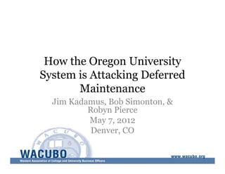 How the Oregon University 
System is Attacking Deferred 
Maintenance 
Jim Kadamus, Bob Simonton, & 
Robyn Pierce 
May 7, 2012 
Denver, CO 
 