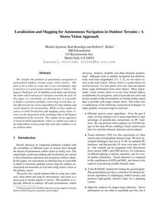 Localization and Mapping for Autonomous Navigation in Outdoor Terrains : A 
Stereo Vision Approach 
Motilal Agrawal, Kurt Konolige and Robert C. Bolles 
SRI International 
333 Ravenswood Ave. 
Menlo Park, CA 94025 
fagrawal, konolige, bollesg@ai.sri.com 
Abstract 
We consider the problem of autonomous navigation in 
unstructured outdoor terrains using vision sensors. The 
goal is for a robot to come into a new environment, map 
it and move to a given goal at modest speeds (1 m/sec). The 
biggest challenges are in building good maps and keeping 
the robot well localized as it advances towards the goal. In 
this paper, we concentrate on showing how it is possible 
to build a consistent, globally correct map in real time, us-ing 
efcient precise stereo algorithms for map making and 
visual odometry for localization. While we have made ad-vances 
in both localization and mapping using stereo vi-sion, 
it is the integration of the techniques that is the biggest 
contribution of the research. The validity of our approach 
is tested in blind experiments, where we submit our code to 
an independent testing group that runs and validates it on 
an outdoor robot. 
1 Introduction 
Recent advances in computing hardware coupled with 
the availability of different types of sensors have brought 
the dream of autonomous robots closer to reality now. Not 
surprisingly, good map making and localization are critical 
to the autonomous operation and navigation of these robots. 
In this paper, we concentrate on showing how it is possible 
to build a consistent, globally correct map for outdoor un-structured 
environments in real time using stereo vision as 
the primary sensor. 
The goal is for a small outdoor robot to come into a new 
area, learn about and map its environment, and move to a 
given goal at modest speeds (1 m/sec). This problem is es-pecially 
difcult in outdoor, off-road environments, where 
Financial support from DARPA under the Learning Applied to Ground 
Robots (LAGR) program is gratefully acknowledged. 
tall grass, shadows, deadfall, and other obstacles predom-inate. 
Although work in outdoor navigation has preferen-tially 
used laser rangenders [11, 3, 5], we use stereo vi-sion 
as the main sensor. Stereo vision is a good choice for 
several reasons: it is low power, low cost, and can register 
dense range information from close objects. More impor-tantly, 
vision sensors allow us to use more distant objects 
as landmarks for navigation, and to learn and use color and 
texture models of the environment, in looking further ahead 
than is possible with range sensors alone. Our robot uses 
a combination of the following vision-based techniques to 
make globally consistent maps in real time. 
 Efcient, precise stereo algorithms. Over the past 8 
years, we have rened a set of stereo algorithms to take 
advantage of parallel-data instructions on PC hard-ware. 
We can perform stereo analysis on 512x384 im-ages 
in less than 40 ms, enabling a faster system cycle 
time for real-time obstacle detection and avoidance. 
 Visual odometry (VO) for ne registration of robot 
motion and corresponding obstacle maps. We have de-veloped 
techniques that run at 15 Hz on standard PC 
hardware, and that provide 4% error over runs of 100 
m. Our method can be integrated with information 
from inertial (IMU) and GPS devices, for robustness 
in difcult lighting or motion situations, and for over-all 
global consistency. Visual odometry is compared 
to the combination of GPS and IMU, and shown to be 
superior in producing useable obstacle maps. 
 A fast RANSAC method for nding the ground plane. 
The ground plane provides a solid base for obstacle de-tection 
algorithms in challenging outdoor terrain, and 
produces high-quality obstacle maps for a planning 
system. 
 Sight-line analysis for longer-range inference. Stereo 
information on our robot is unreliable past 8m, but it 
 
