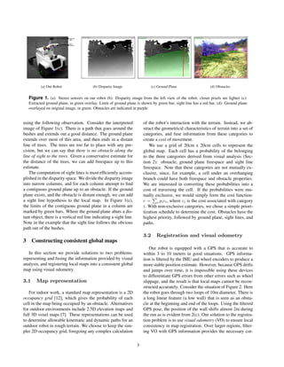 (a) Our Robot (b) Disparity Image (c) Ground Plane (d) Obstacles 
Figure 1. (a): Stereo sensors on our robot (b): Disparity image from the left view of the robot; closer pixels are lighter (c): 
Extracted ground plane, in green overlay. Limit of ground plane is shown by green bar; sight line has a red bar. (d): Ground plane 
overlayed on original image, in green. Obstacles are indicated in purple 
using the following observation. Consider the interpreted 
image of Figure 1(c). There is a path that goes around the 
bushes and extends out a good distance. The ground plane 
extends over most of this area, and then ends in a distant 
line of trees. The trees are too far to place with any pre-cision, 
but we can say that there is no obstacle along the 
line of sight to the trees. Given a conservative estimate for 
the distance of the trees, we can add freespace up to this 
estimate. 
The computation of sight lines is most efciently accom-plished 
in the disparity space. We divide the disparity image 
into narrow columns, and for each column attempt to nd 
a contiguous ground plane up to an obstacle. If the ground 
plane exists, and the obstacle is distant enough, we can add 
a sight line hypothesis to the local map. In Figure 1(c), 
the limits of the contiguous ground plane in a column are 
marked by green bars. Where the ground plane abuts a dis-tant 
object, there is a vertical red line indicating a sight line. 
Note in the example that the sight line follows the obvious 
path out of the bushes. 
3 Constructing consistent global maps 
In this section we provide solutions to two problems: 
representing and fusing the information provided by visual 
analysis, and registering local maps into a consistent global 
map using visual odometry. 
3.1 Map representation 
For indoor work, a standard map representation is a 2D 
occupancy grid [12], which gives the probability of each 
cell in the map being occupied by an obstacle. Alternatives 
for outdoor environments include 2.5D elevation maps and 
full 3D voxel maps [7]. These representations can be used 
to determine allowable kinematic and dynamic paths for an 
outdoor robot in rough terrain. We choose to keep the sim-pler 
2D occupancy grid, foregoing any complex calculation 
of the robot's interaction with the terrain. Instead, we ab-stract 
the geometrical characteristics of terrain into a set of 
categories, and fuse information from these categories to 
create a cost of movement. 
We use a grid of 20cm x 20cm cells to represent the 
global map. Each cell has a probability of the belonging 
to the three categories derived from visual analysis (Sec-tion 
2): obstacle, ground plane freespace and sight line 
freespace. Note that these categories are not mutually ex-clusive, 
since, for example, a cell under an overhanging 
branch could have both freespace and obstacle properties. 
We are interested in converting these probabilities into a 
cost of traversing the cell. If the probabilities were mu-tually 
exclusive, we would simply form the cost function: 
c = Pi pici, where ci is the cost associated with category 
i. With non-exclusive categories, we chose a simple priori-tization 
schedule to determine the cost. Obstacles have the 
highest priority, followed by ground plane, sight lines, and 
paths. 
3.2 Registration and visual odometry 
Our robot is equipped with a GPS that is accurate to 
within 3 to 10 meters in good situations. GPS informa-tion 
is ltered by the IMU and wheel encoders to produce a 
more stable position estimate. However, because GPS drifts 
and jumps over time, it is impossible using these devices 
to differentiate GPS errors from other errors such as wheel 
slippage, and the result is that local maps cannot be recon-structed 
accurately. Consider the situation of Figure 2. Here 
the robot goes through two loops of 10m diameter. There is 
a long linear feature (a low wall) that is seen as an obsta-cle 
at the beginning and end of the loops. Using the ltered 
GPS pose, the position of the wall shifts almost 2m during 
the run as is evident from 2(c). Our solution to the registra-tion 
problem is to use visual odometry (VO) to ensure local 
consistency in map registration. Over larger regions, lter-ing 
VO with GPS information provides the necessary cor- 
3 
 
