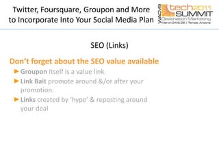 Twitter, Foursquare, Groupon and More to Incorporate Into Your Social Media PlanSEO (Links)Don’t forget about the SEO value availableGroupon itselfis a value link.Link Baitpromote around &/or after your promotion.Links created by ‘hype’ & reposting around your deal